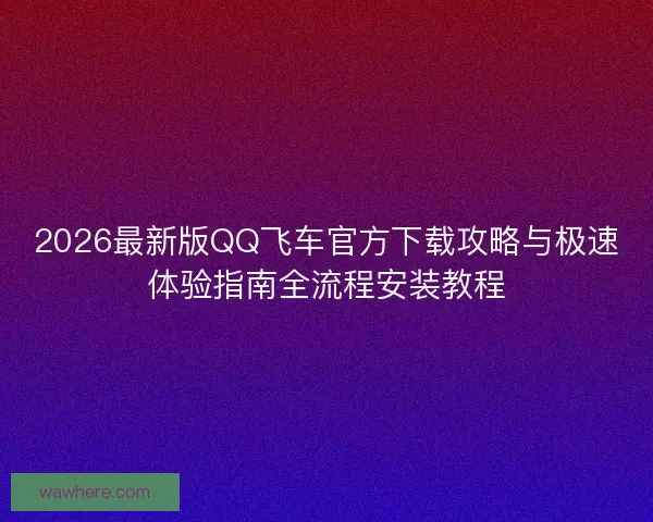 2026最新版QQ飞车官方下载攻略与极速体验指南全流程安装教程